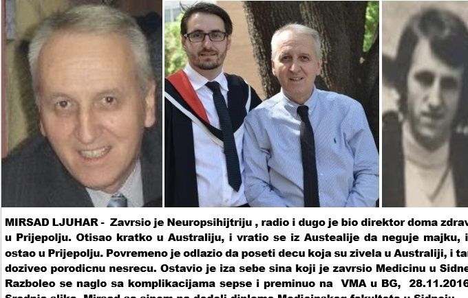 MIRSAD LJUHAR -  Zavrsio je Neuropsihijtriju , radio i dugo je bio direktor doma zdravlja u Prijepolju. Otisao kratko u Australiju, i vratio se iz Austealije da neguje majku, i tu ostao u Prijepolju. Povremeno je odlazio da poseti decu koja su zivela u Australiji, i tamo doziveo porodicnu nesrecu. Ostavio je iza sebe sina, koji je zavrsio Medicinu u Sidneju.  Razboleo se naglo sa komplikacijama sepse i preminuo na  VMA u BG,  28.11.2016 g.  Srednja slika, Mirsad sa sinom na dodeli diplome Medicinskog fakulteta u Sidneju.
