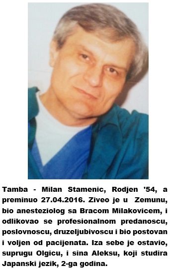 Tamba - Milan Stamenic, Rodjen '54, a preminuo 27.04.2016. Ziveo je u  Zemunu,  bio anesteziolog sa Bracom Milakovicem na Neurohirurgiji-KC, i odlikovao se profesionalnom predanoscu, poslovnoscu, druzeljubivoscu i bio postovan i voljen od pacijenata. Iza sebe je ostavio, suprugu Olgicu, i sina Aleksu, koji studira Japanski jezik, 2-ga godina. https://www.eduzdravlje.com/442287948